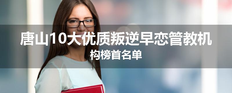唐山10大优质叛逆早恋管教机构榜首名单