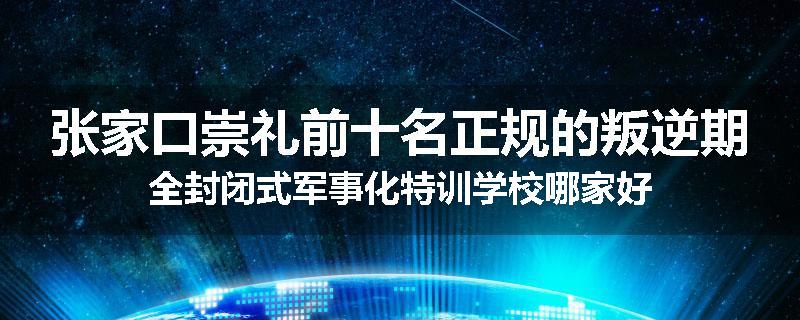 张家口崇礼前十名正规的叛逆期全封闭式军事化特训学校哪家好