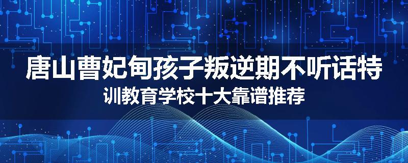 唐山曹妃甸孩子叛逆期不听话特训教育学校十大靠谱推荐