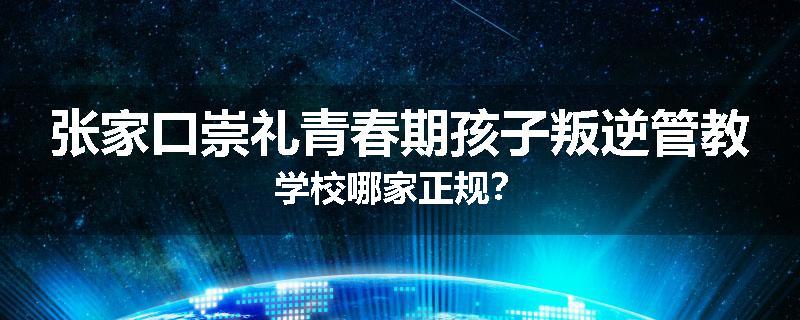 张家口崇礼青春期孩子叛逆管教学校哪家正规？