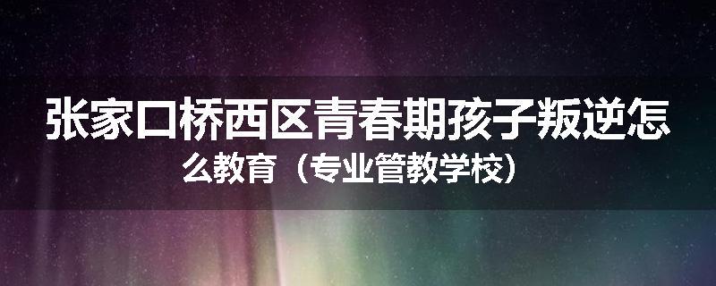 张家口桥西区青春期孩子叛逆怎么教育（专业管教学校）
