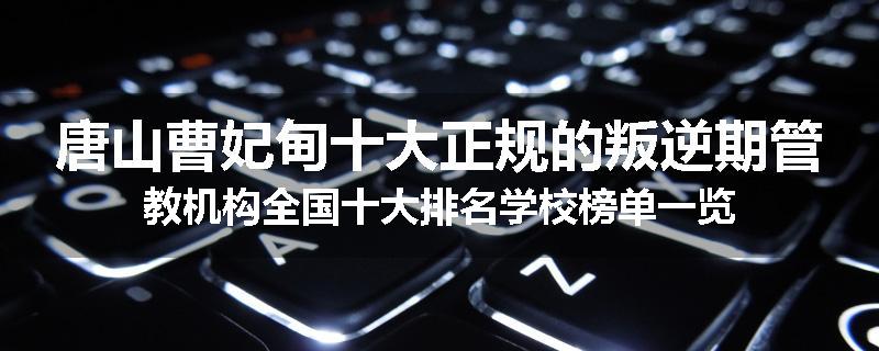 唐山曹妃甸十大正规的叛逆期管教机构全国十大排名学校榜单一览