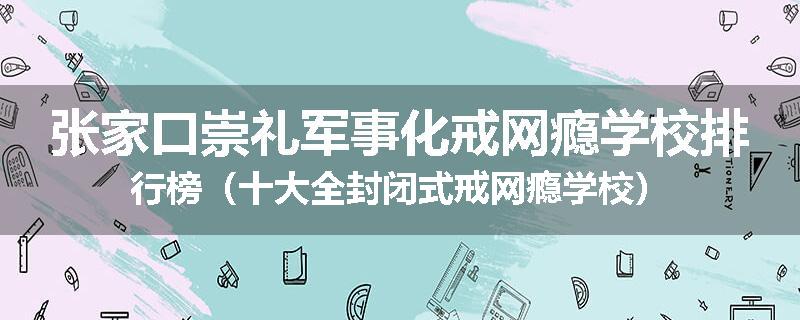 张家口崇礼军事化戒网瘾学校排行榜（十大全封闭式戒网瘾学校）