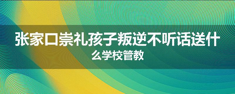 张家口崇礼孩子叛逆不听话送什么学校管教
