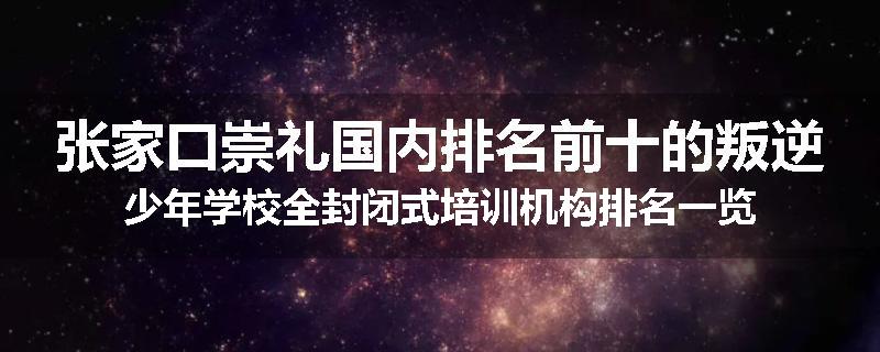 张家口崇礼国内排名前十的叛逆少年学校全封闭式培训机构排名一览