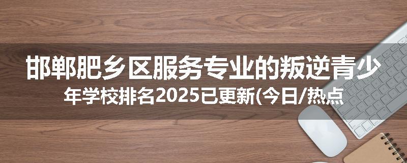 邯郸肥乡区服务专业的叛逆青少年学校排名2025已更新(今日/热点)