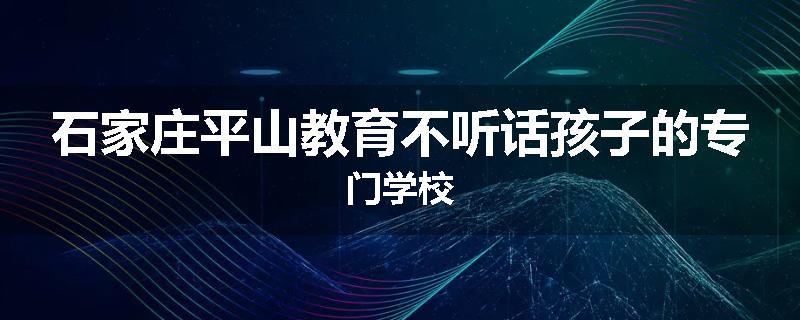石家庄平山教育不听话孩子的专门学校