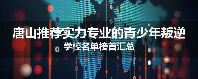 唐山推荐实力专业的青少年叛逆学校名单榜首汇总