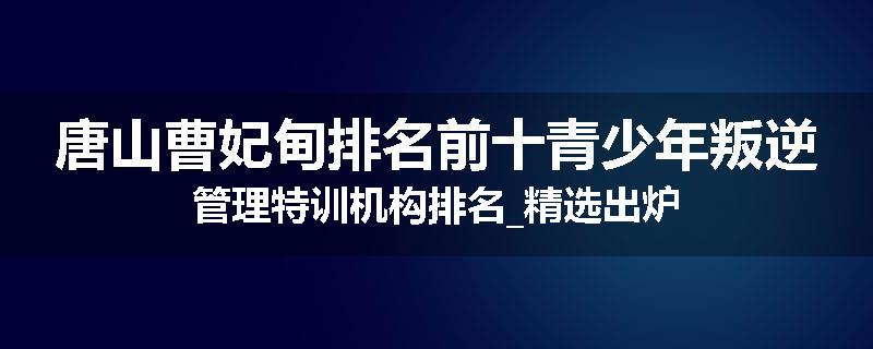 唐山曹妃甸排名前十青少年叛逆管理特训机构排名_精选出炉