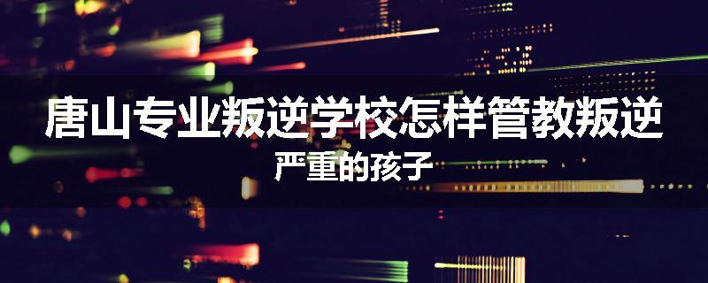 唐山专业叛逆学校怎样管教叛逆严重的孩子