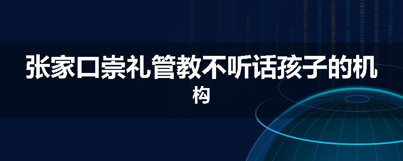 张家口崇礼管教不听话孩子的机构