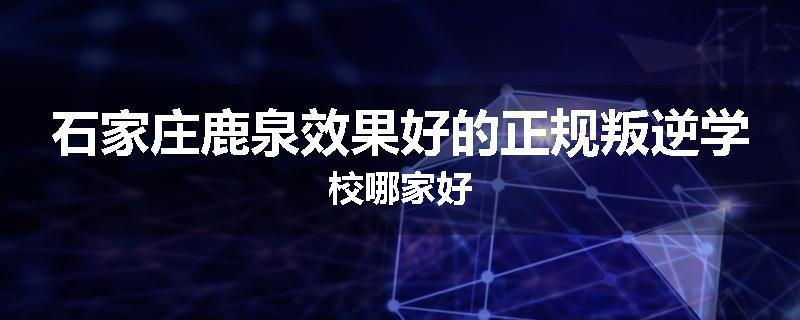 石家庄鹿泉效果好的正规叛逆学校哪家好