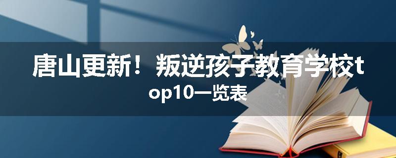 唐山更新！叛逆孩子教育学校top10一览表