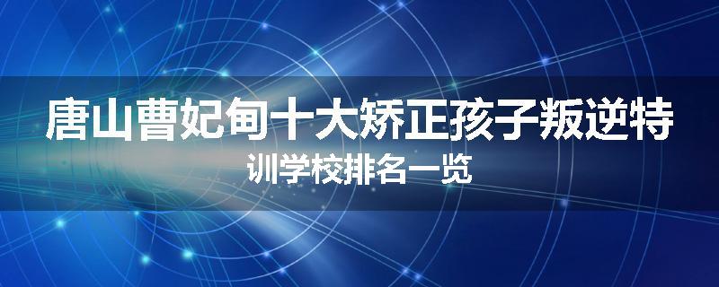 唐山曹妃甸十大矫正孩子叛逆特训学校排名一览