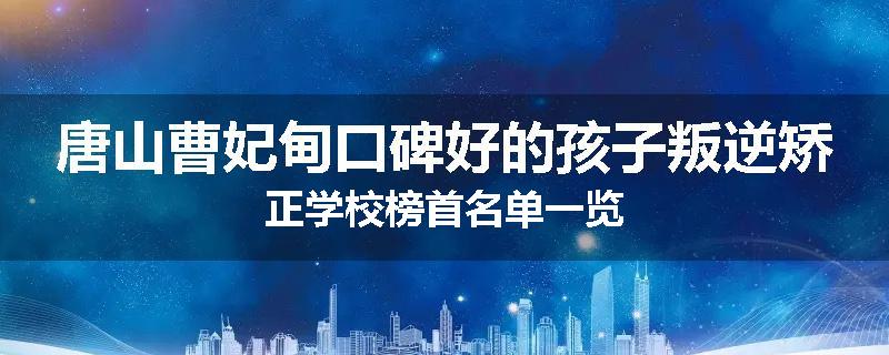 唐山曹妃甸口碑好的孩子叛逆矫正学校榜首名单一览