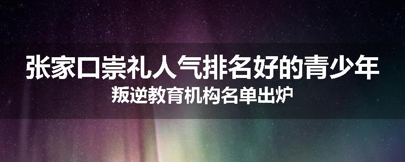 张家口崇礼人气排名好的青少年叛逆教育机构名单出炉