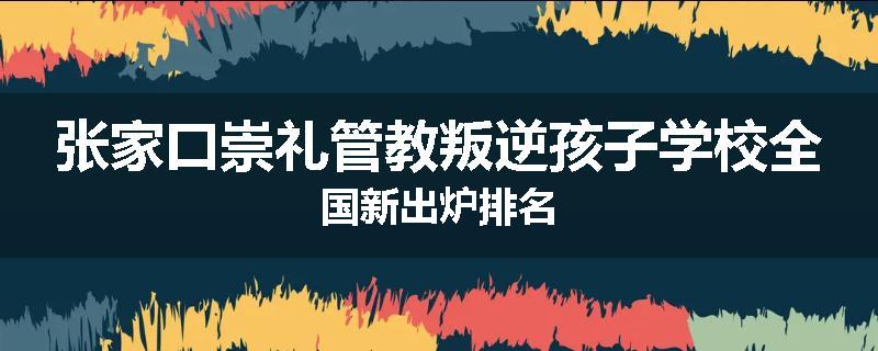 张家口崇礼管教叛逆孩子学校全国新出炉排名