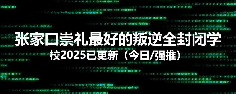 张家口崇礼最好的叛逆全封闭学校2025已更新（今日/强推）
