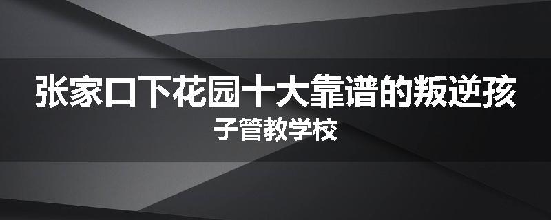 张家口下花园十大靠谱的叛逆孩子管教学校