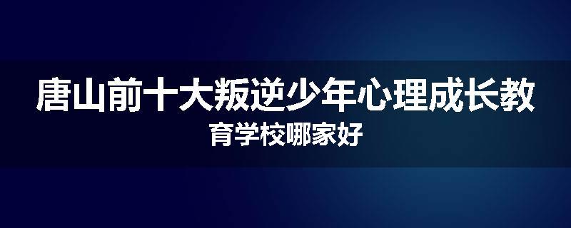唐山前十大叛逆少年心理成长教育学校哪家好
