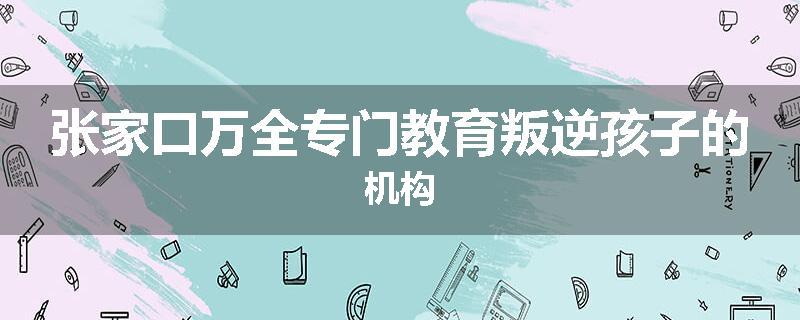 张家口万全专门教育叛逆孩子的机构