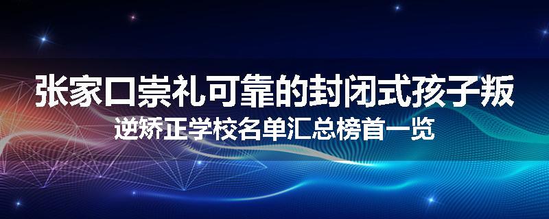 张家口崇礼可靠的封闭式孩子叛逆矫正学校名单汇总榜首一览