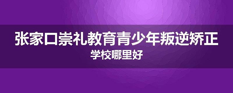 张家口崇礼教育青少年叛逆矫正学校哪里好