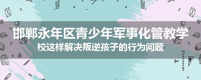 邯郸永年区青少年军事化管教学校这样解决叛逆孩子的行为问题