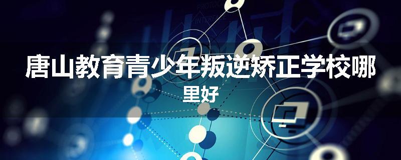 唐山教育青少年叛逆矫正学校哪里好