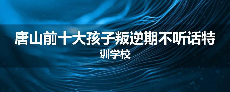 唐山前十大孩子叛逆期不听话特训学校