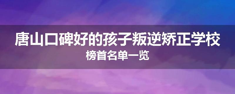 唐山口碑好的孩子叛逆矫正学校榜首名单一览