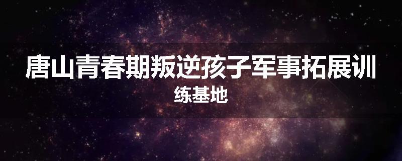 唐山青春期叛逆孩子军事拓展训练基地