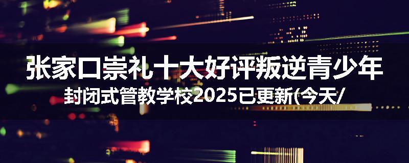 张家口崇礼十大好评叛逆青少年封闭式管教学校2025已更新(今天/推荐)