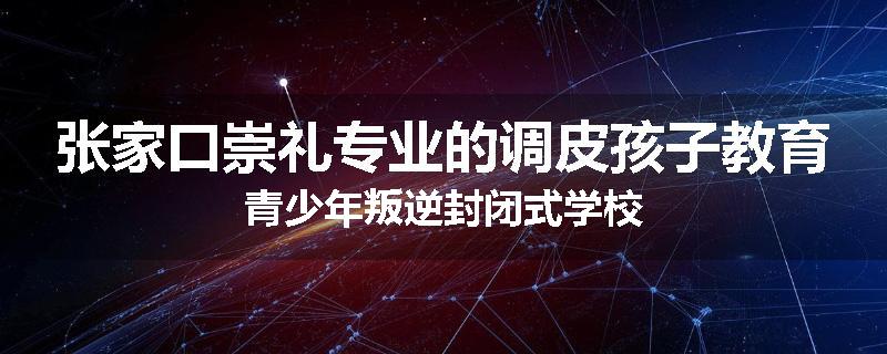 张家口崇礼专业的调皮孩子教育青少年叛逆封闭式学校