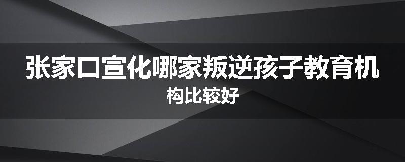 张家口宣化哪家叛逆孩子教育机构比较好