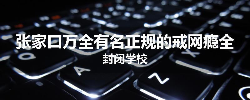 张家口万全有名正规的戒网瘾全封闭学校
