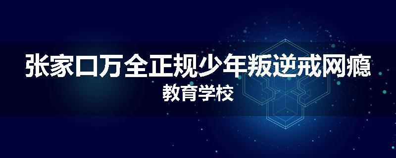 张家口万全正规少年叛逆戒网瘾教育学校
