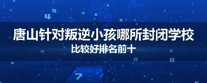 唐山针对叛逆小孩哪所封闭学校比较好排名前十