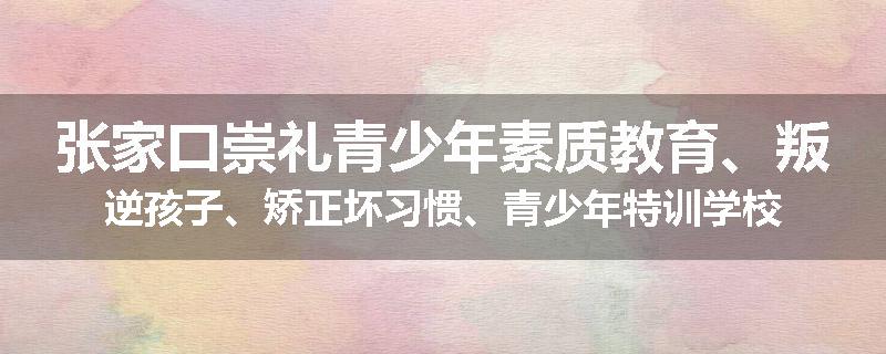 张家口崇礼青少年素质教育、叛逆孩子、矫正坏习惯、青少年特训学校