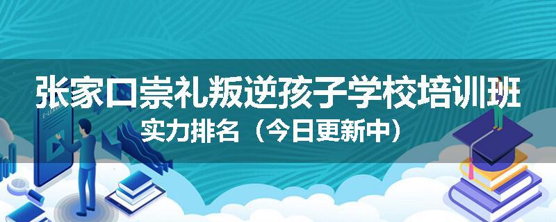 张家口崇礼叛逆孩子学校培训班实力排名（今日更新中）