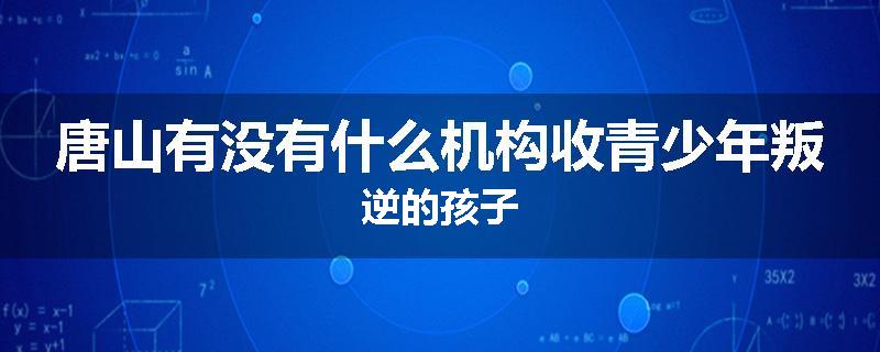 唐山有没有什么机构收青少年叛逆的孩子