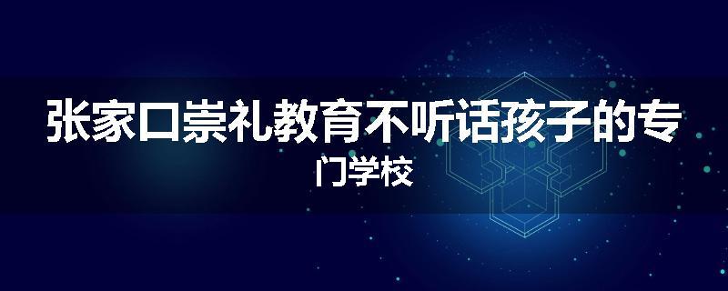 张家口崇礼教育不听话孩子的专门学校