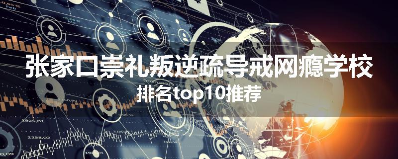 张家口崇礼叛逆疏导戒网瘾学校排名top10推荐