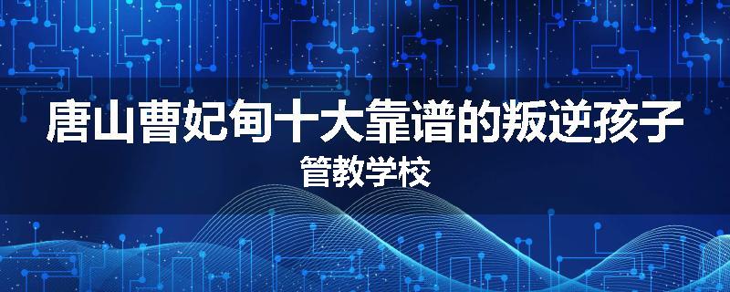 唐山曹妃甸十大靠谱的叛逆孩子管教学校