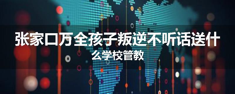张家口万全孩子叛逆不听话送什么学校管教