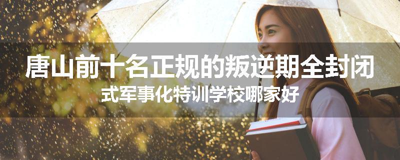 唐山前十名正规的叛逆期全封闭式军事化特训学校哪家好
