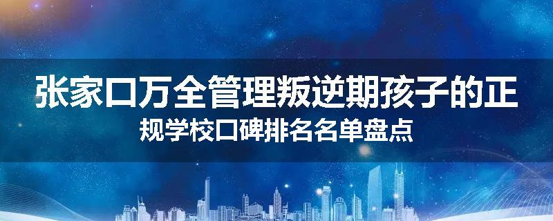 张家口万全管理叛逆期孩子的正规学校口碑排名名单盘点
