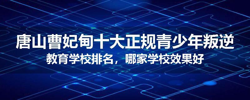 唐山曹妃甸十大正规青少年叛逆教育学校排名，哪家学校效果好
