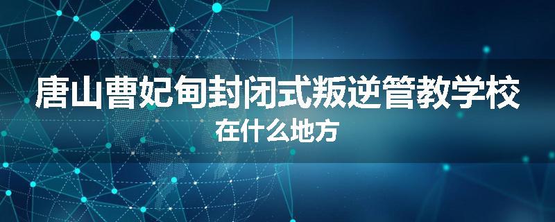 唐山曹妃甸封闭式叛逆管教学校在什么地方