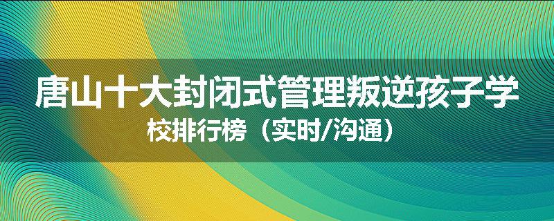 唐山十大封闭式管理叛逆孩子学校排行榜（实时/沟通）